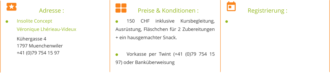 		Adresse : 	Insolite Concept Véronique Lhérieau-Videux Kühergasse 4 1797 Muenchenwiler +41 (0)79 754 15 97   		Preise & Konditionen : 	150 CHF inklusive Kursbegleitung, Ausrüstung, Fläschchen für 2 Zubereitungen + ein hausgemachter Snack.  	Vorkasse per Twint (+41 (0)79 754 15 97) oder Banküberweisung 	Registrierung : 