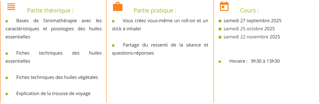 	Partie théorique : 	Bases de l’aromathérapie avec les caractéristiques et posologies des huiles essentielles  	Fiches techniques des huiles essentielles  	Fiches techniques des huiles végétales  	Explication de la trousse de voyage 	Partie pratique : 	Vous créez vous-même un roll-on et un stick à inhaler  	Partage du ressenti de la séance et questions-réponses 	Cours :   samedi 27 septembre 2025   samedi 25 octobre 2025   samedi 22 novembre 2025   	Horaire : 	9h30 à 13h30
