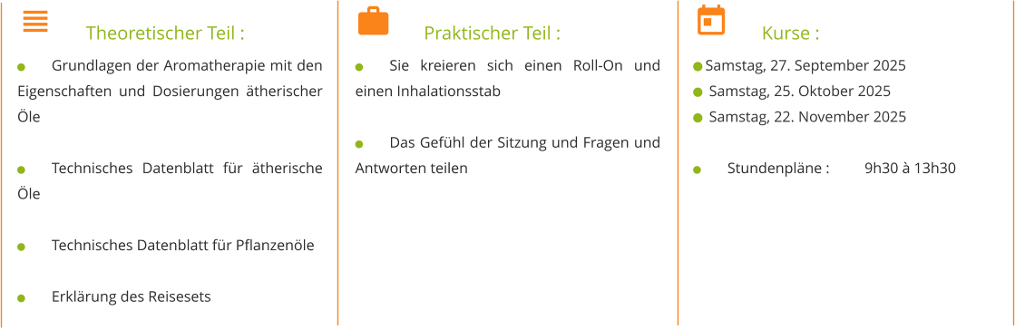 	Theoretischer Teil : 	Grundlagen der Aromatherapie mit den Eigenschaften und Dosierungen ätherischer Öle  	Technisches Datenblatt für ätherische Öle  	Technisches Datenblatt für Pflanzenöle  	Erklärung des Reisesets 	Praktischer Teil : 	Sie kreieren sich einen Roll-On und einen Inhalationsstab  	Das Gefühl der Sitzung und Fragen und Antworten teilen 	Kurse :  Samstag, 27. September 2025   Samstag, 25. Oktober 2025   Samstag, 22. November 2025  	Stundenpläne : 	9h30 à 13h30